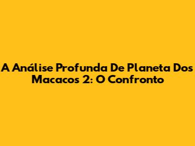 A Análise Profunda De 'Planeta Dos Macacos 2: O Confronto'