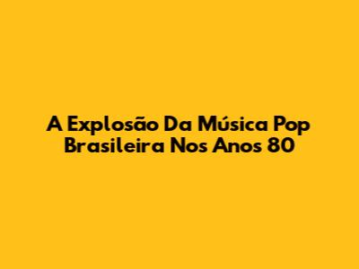 A Explosão Da Música Pop Brasileira Nos Anos 80