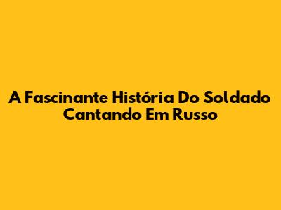 A Fascinante História Do Soldado Cantando Em Russo