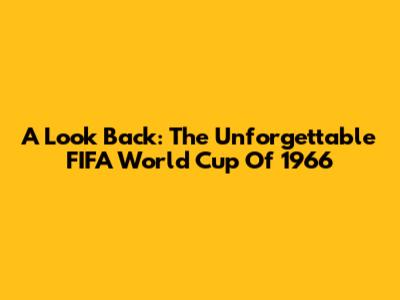 A Look Back: The Unforgettable FIFA World Cup Of 1966