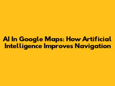 AI In Google Maps: How Artificial Intelligence Improves Navigation