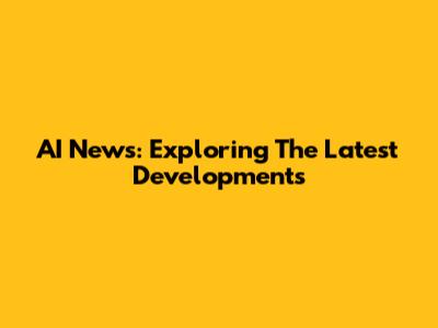 AI News: Exploring The Latest Developments
