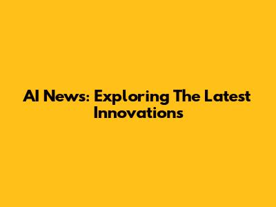 AI News: Exploring The Latest Innovations