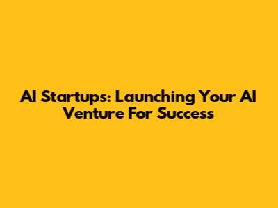 AI Startups: Launching Your AI Venture For Success