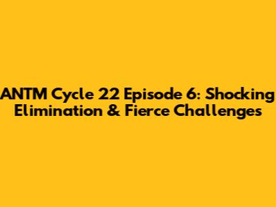 ANTM Cycle 22 Episode 6: Shocking Elimination & Fierce Challenges