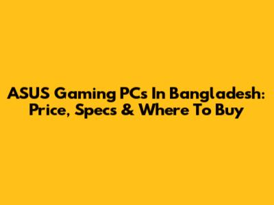 ASUS Gaming PCs In Bangladesh: Price, Specs & Where To Buy