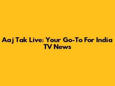 Aaj Tak Live: Your Go-To For India TV News