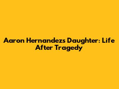 Aaron Hernandez's Daughter: Life After Tragedy