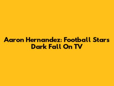 Aaron Hernandez: Football Star's Dark Fall On TV