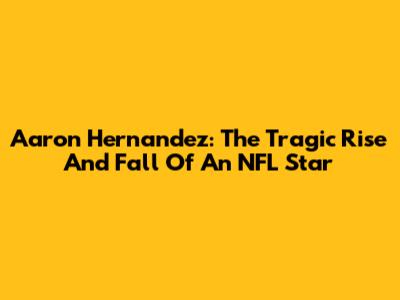 Aaron Hernandez: The Tragic Rise And Fall Of An NFL Star