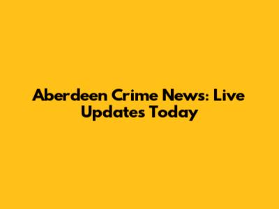 Aberdeen Crime News: Live Updates Today