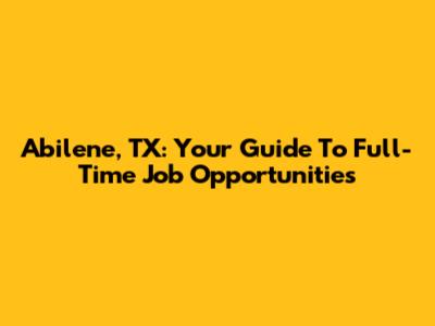 Abilene, TX: Your Guide To Full-Time Job Opportunities