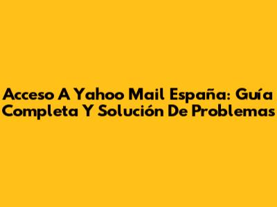 Acceso A Yahoo Mail España: Guía Completa Y Solución De Problemas