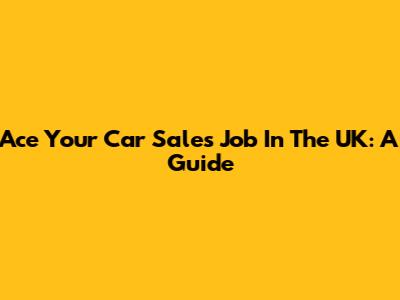Ace Your Car Sales Job In The UK: A Guide