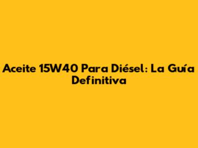 Aceite 15W40 Para Diésel: La Guía Definitiva