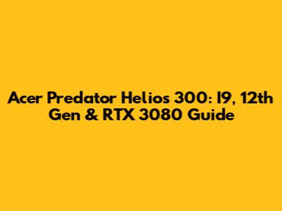 Acer Predator Helios 300: I9, 12th Gen & RTX 3080 Guide