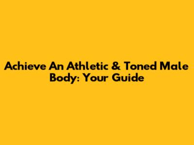 Achieve An Athletic & Toned Male Body: Your Guide