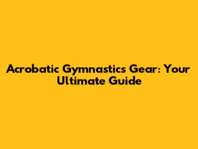 Acrobatic Gymnastics Gear: Your Ultimate Guide
