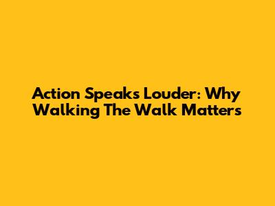 Action Speaks Louder: Why Walking The Walk Matters