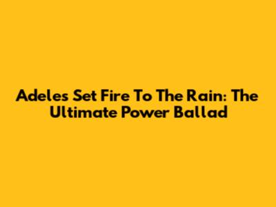Adele's 'Set Fire To The Rain': The Ultimate Power Ballad