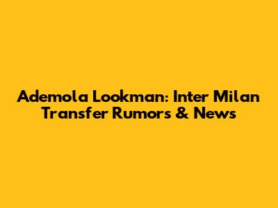 Ademola Lookman: Inter Milan Transfer Rumors & News