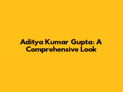 Aditya Kumar Gupta: A Comprehensive Look