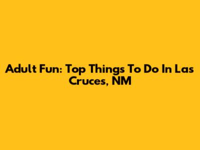 Adult Fun: Top Things To Do In Las Cruces, NM
