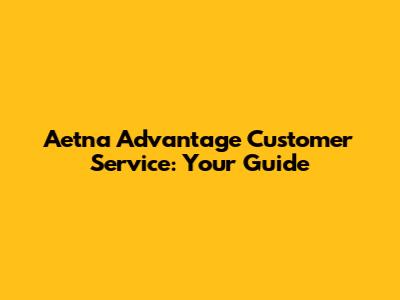 Aetna Advantage Customer Service: Your Guide
