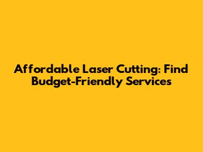 Affordable Laser Cutting: Find Budget-Friendly Services