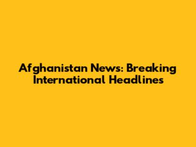 Afghanistan News: Breaking International Headlines