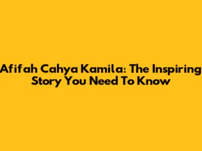 Afifah Cahya Kamila: The Inspiring Story You Need To Know
