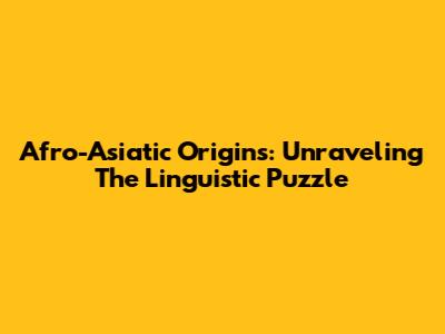 Afro-Asiatic Origins: Unraveling The Linguistic Puzzle