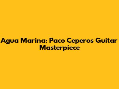 Agua Marina: Paco Cepero's Guitar Masterpiece