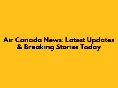 Air Canada News: Latest Updates & Breaking Stories Today