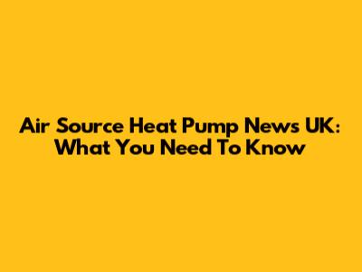 Air Source Heat Pump News UK: What You Need To Know