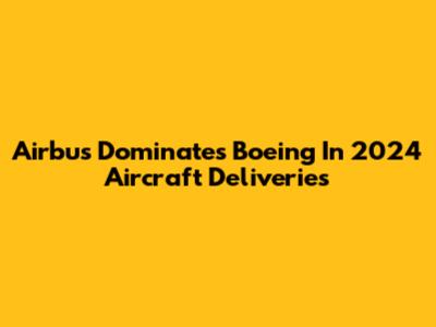 Airbus Dominates Boeing In 2024 Aircraft Deliveries
