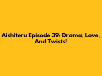 Aishiteru Episode 39: Drama, Love, And Twists!