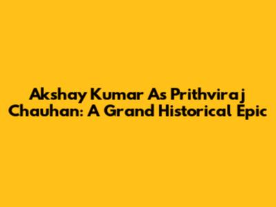 Akshay Kumar As Prithviraj Chauhan: A Grand Historical Epic