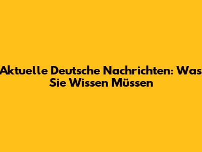 Aktuelle Deutsche Nachrichten: Was Sie Wissen Müssen
