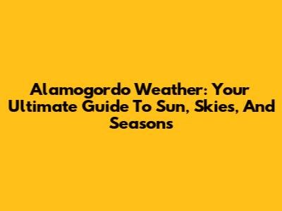 Alamogordo Weather: Your Ultimate Guide To Sun, Skies, And Seasons