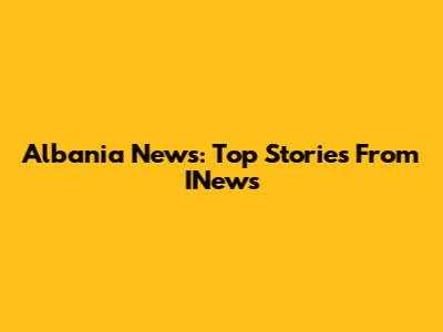 Albania News: Top Stories From INews