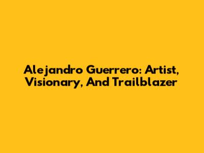 Alejandro Guerrero: Artist, Visionary, And Trailblazer