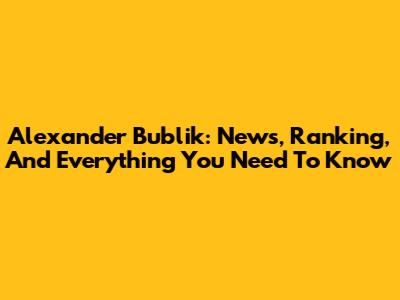 Alexander Bublik: News, Ranking, And Everything You Need To Know
