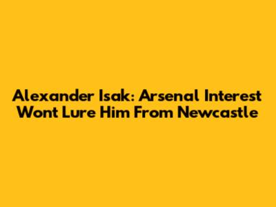 Alexander Isak: Arsenal Interest Won't Lure Him From Newcastle
