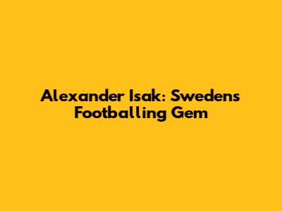 Alexander Isak: Sweden's Footballing Gem