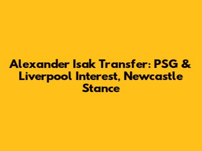 Alexander Isak Transfer: PSG & Liverpool Interest, Newcastle Stance