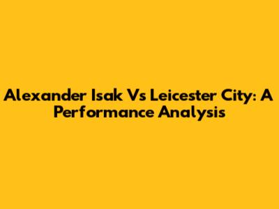 Alexander Isak Vs Leicester City: A Performance Analysis