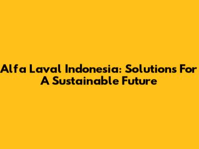 Alfa Laval Indonesia: Solutions For A Sustainable Future