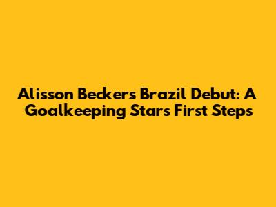 Alisson Becker's Brazil Debut: A Goalkeeping Star's First Steps
