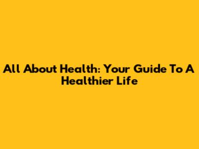 All About Health: Your Guide To A Healthier Life